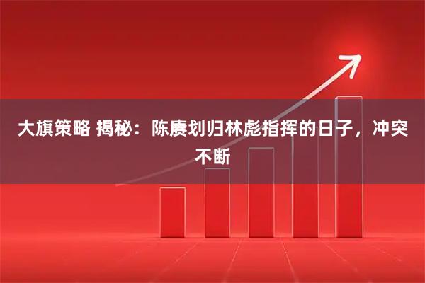 大旗策略 揭秘：陈赓划归林彪指挥的日子，冲突不断