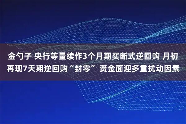 金勺子 央行等量续作3个月期买断式逆回购 月初再现7天期逆回购“封零” 资金面迎多重扰动因素