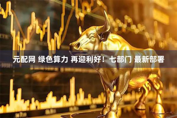 元配网 绿色算力 再迎利好！七部门 最新部署
